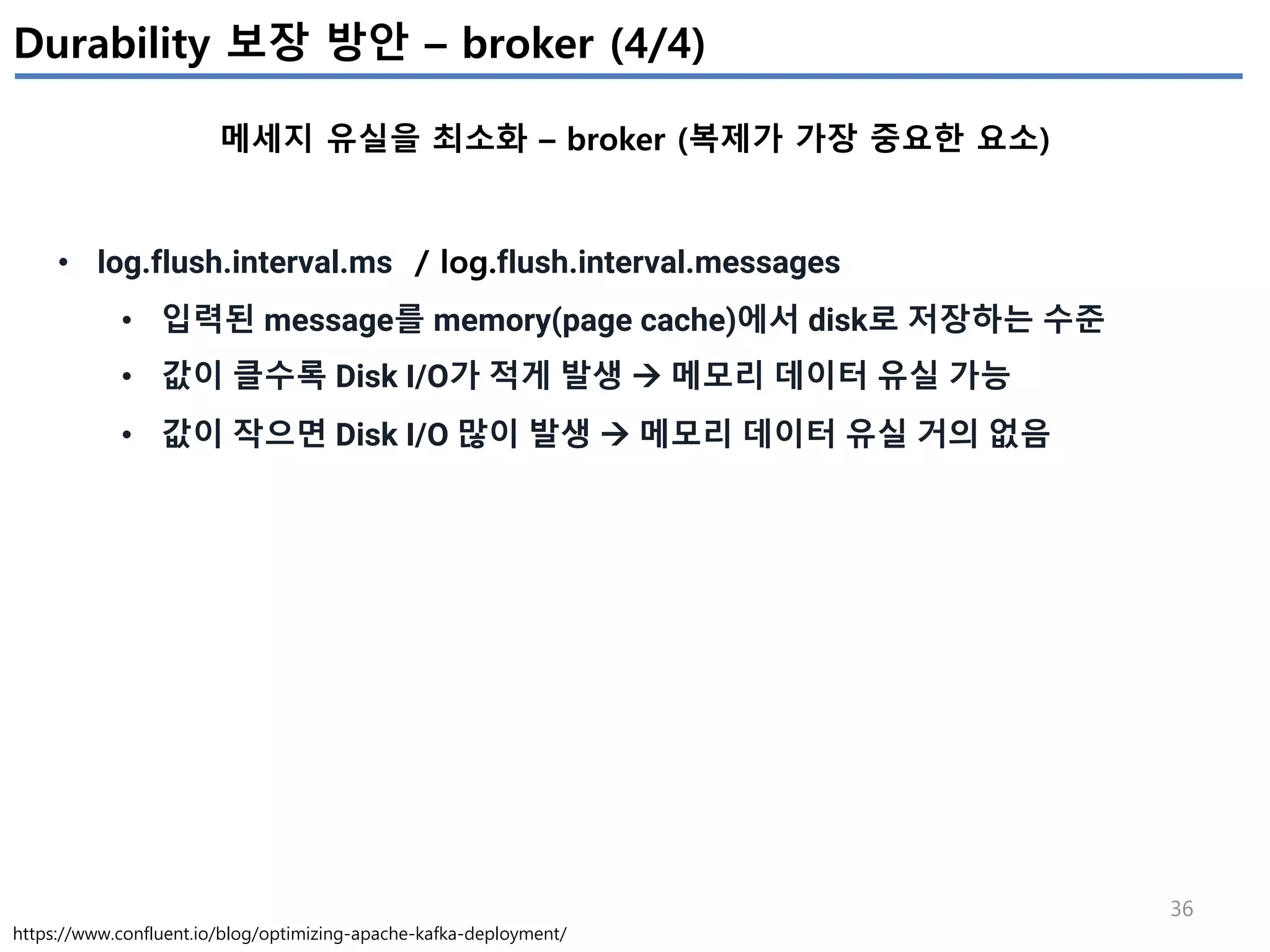 36
Durability 보장 방안 – broker (4/4)
메세지 유실을 최소화 – broker (복제가 가장 중요한 요소)
https://www.confluent.io/blog/optimizing-apache-kafka-deployment/
• log.flush.interval.ms / log.flush.interval.messages
• 입력된 message를 memory(page cache)에서 disk로 저장하는 수준
• 값이 클수록 Disk I/O가 적게 발생 à 메모리 데이터 유실 가능
• 값이 작으면 Disk I/O 많이 발생 à 메모리 데이터 유실 거의 없음
 