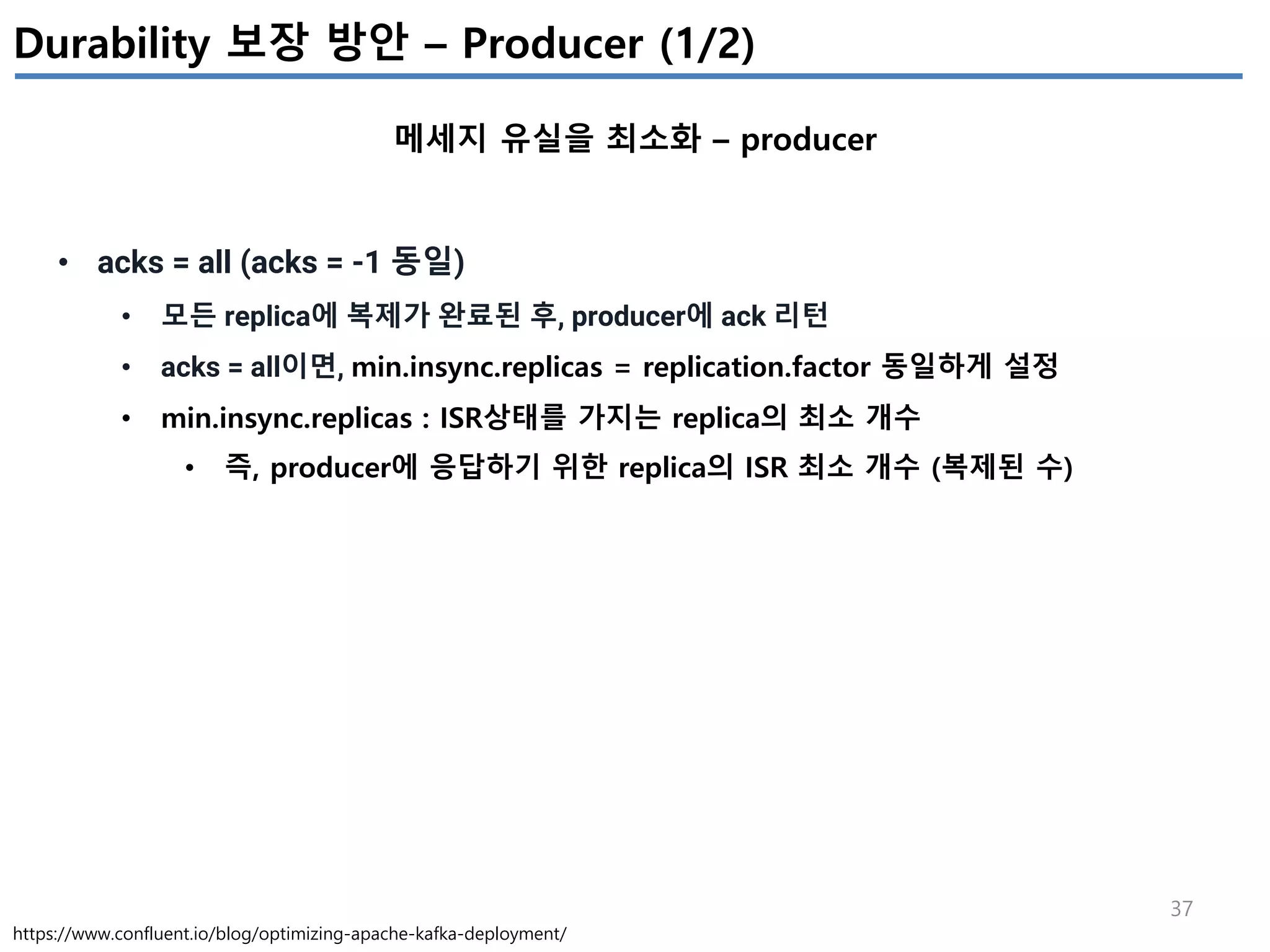 37
Durability 보장 방안 – Producer (1/2)
메세지 유실을 최소화 – producer
https://www.confluent.io/blog/optimizing-apache-kafka-deployment/
• acks = all (acks = -1 동일)
• 모든 replica에 복제가 완료된 후, producer에 ack 리턴
• acks = all이면, min.insync.replicas = replication.factor 동일하게 설정
• min.insync.replicas : ISR상태를 가지는 replica의 최소 개수
• 즉, producer에 응답하기 위한 replica의 ISR 최소 개수 (복제된 수)
 