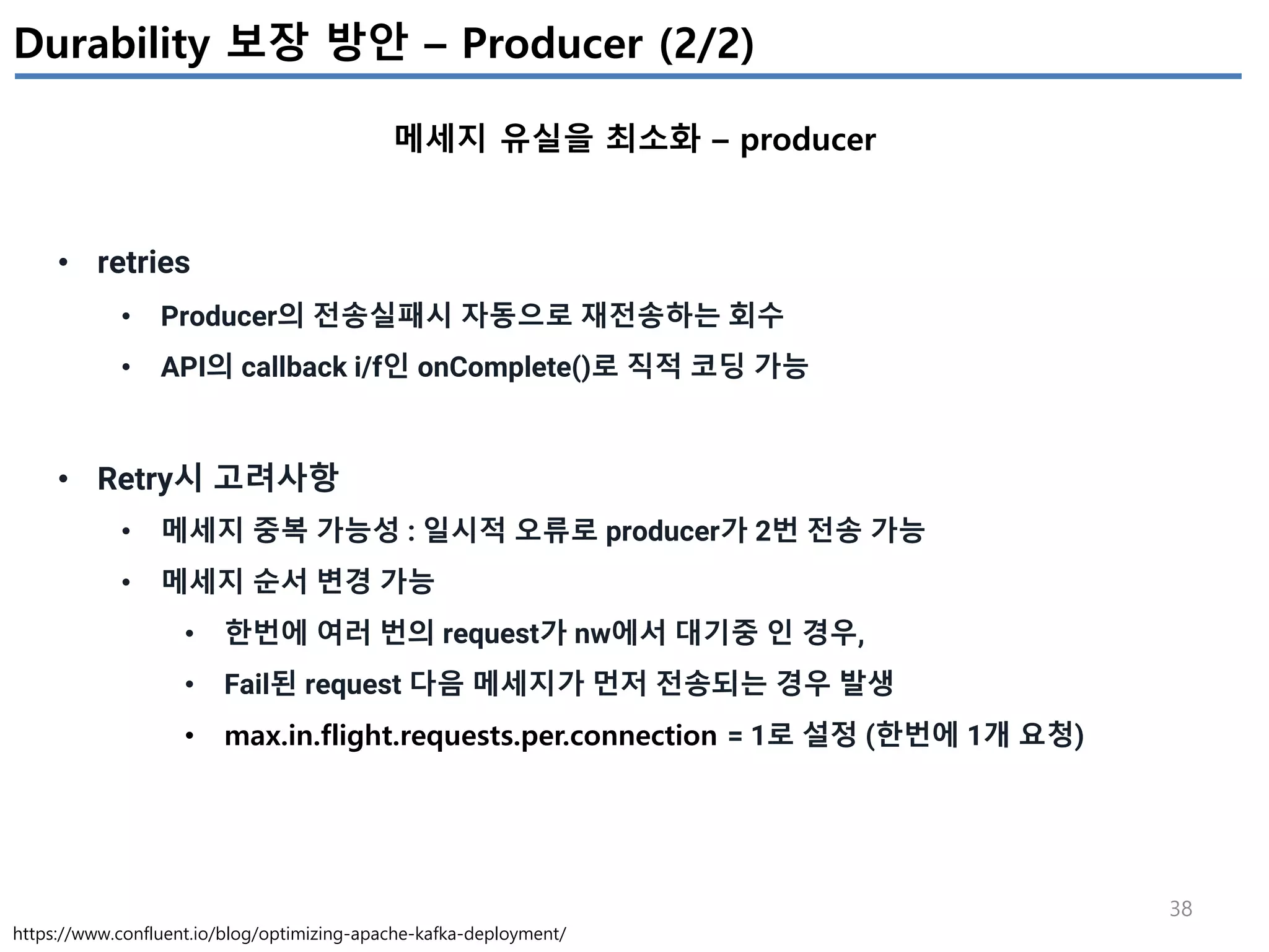 38
Durability 보장 방안 – Producer (2/2)
메세지 유실을 최소화 – producer
https://www.confluent.io/blog/optimizing-apache-kafka-deployment/
• retries
• Producer의 전송실패시 자동으로 재전송하는 회수
• API의 callback i/f인 onComplete()로 직적 코딩 가능
• Retry시 고려사항
• 메세지 중복 가능성 : 일시적 오류로 producer가 2번 전송 가능
• 메세지 순서 변경 가능
• 한번에 여러 번의 request가 nw에서 대기중 인 경우,
• Fail된 request 다음 메세지가 먼저 전송되는 경우 발생
• max.in.flight.requests.per.connection = 1로 설정 (한번에 1개 요청)
 