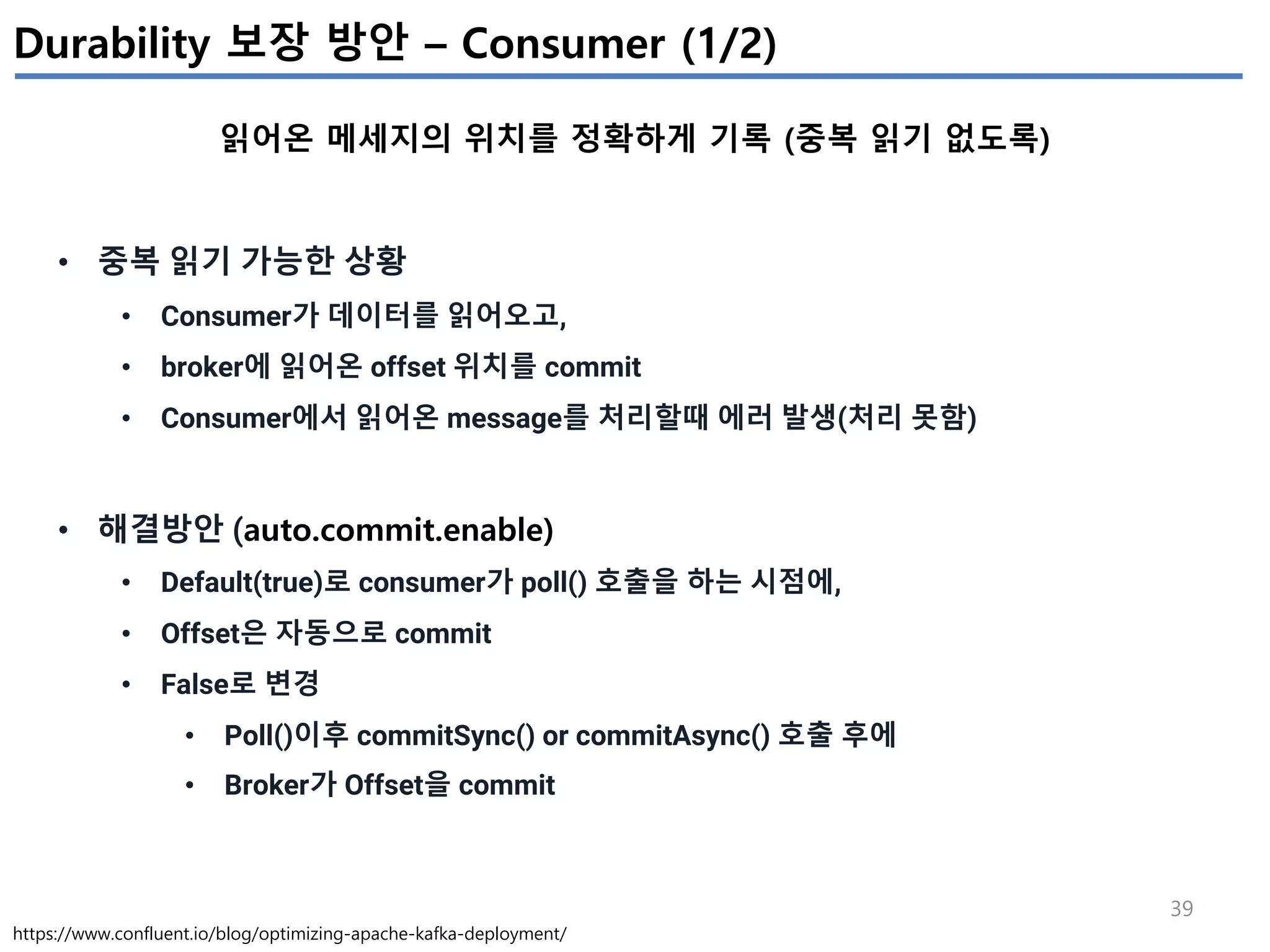 39
Durability 보장 방안 – Consumer (1/2)
읽어온 메세지의 위치를 정확하게 기록 (중복 읽기 없도록)
https://www.confluent.io/blog/optimizing-apache-kafka-deployment/
• 중복 읽기 가능한 상황
• Consumer가 데이터를 읽어오고,
• broker에 읽어온 offset 위치를 commit
• Consumer에서 읽어온 message를 처리할때 에러 발생(처리 못함)
• 해결방안 (auto.commit.enable)
• Default(true)로 consumer가 poll() 호출을 하는 시점에,
• Offset은 자동으로 commit
• False로 변경
• Poll()이후 commitSync() or commitAsync() 호출 후에
• Broker가 Offset을 commit
 
