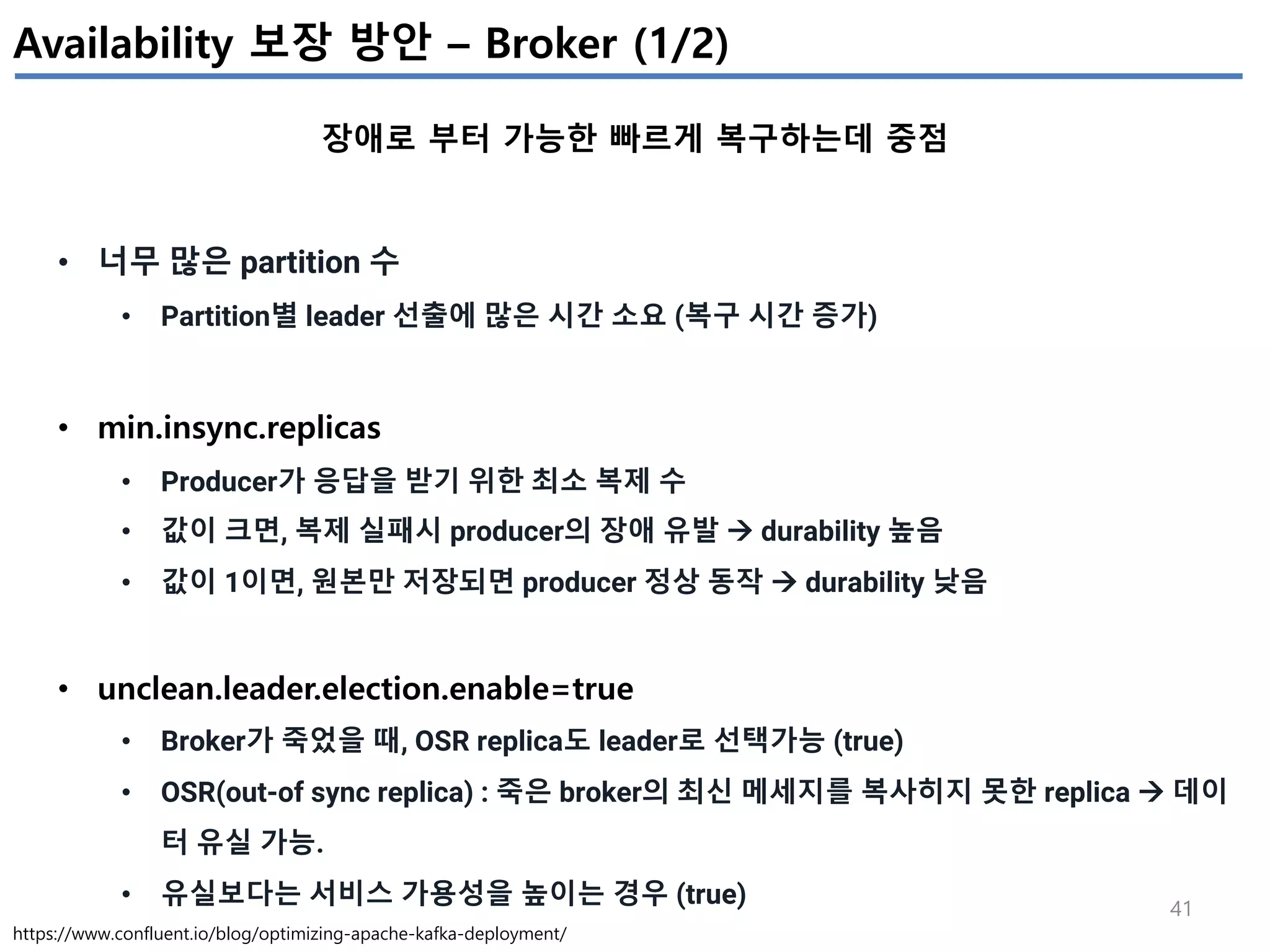 41
Availability 보장 방안 – Broker (1/2)
장애로 부터 가능한 빠르게 복구하는데 중점
https://www.confluent.io/blog/optimizing-apache-kafka-deployment/
• 너무 많은 partition 수
• Partition별 leader 선출에 많은 시간 소요 (복구 시간 증가)
• min.insync.replicas
• Producer가 응답을 받기 위한 최소 복제 수
• 값이 크면, 복제 실패시 producer의 장애 유발 à durability 높음
• 값이 1이면, 원본만 저장되면 producer 정상 동작 à durability 낮음
• unclean.leader.election.enable=true
• Broker가 죽었을 때, OSR replica도 leader로 선택가능 (true)
• OSR(out-of sync replica) : 죽은 broker의 최신 메세지를 복사히지 못한 replica à 데이
터 유실 가능.
• 유실보다는 서비스 가용성을 높이는 경우 (true)
 