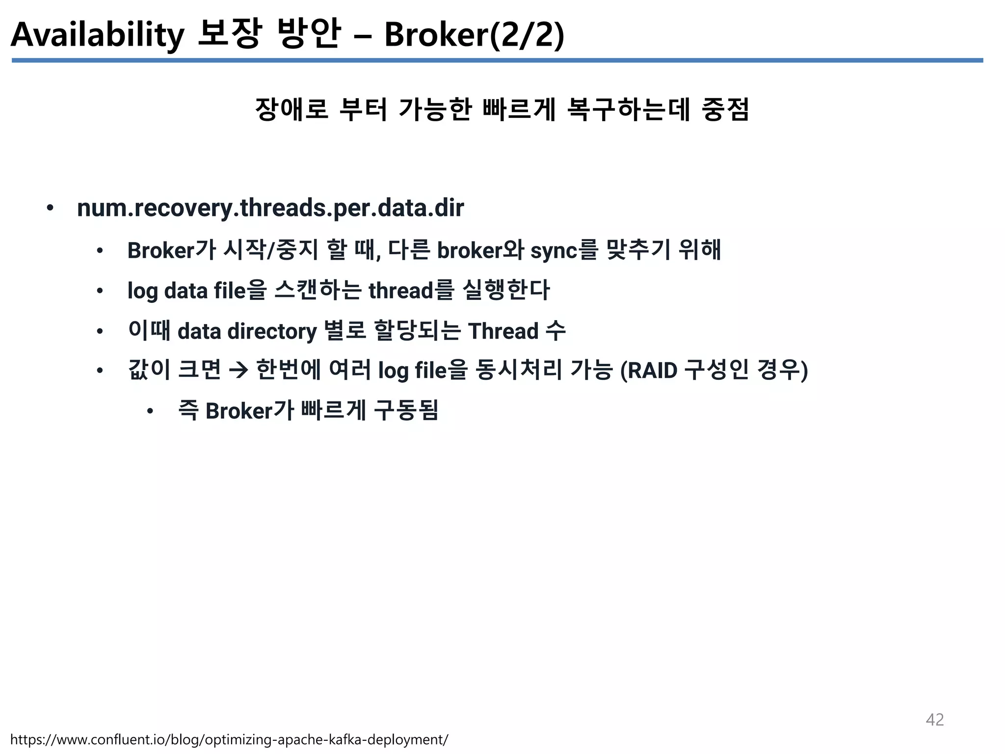 42
Availability 보장 방안 – Broker(2/2)
장애로 부터 가능한 빠르게 복구하는데 중점
https://www.confluent.io/blog/optimizing-apache-kafka-deployment/
• num.recovery.threads.per.data.dir
• Broker가 시작/중지 할 때, 다른 broker와 sync를 맞추기 위해
• log data file을 스캔하는 thread를 실행한다
• 이때 data directory 별로 할당되는 Thread 수
• 값이 크면 à 한번에 여러 log file을 동시처리 가능 (RAID 구성인 경우)
• 즉 Broker가 빠르게 구동됨
 