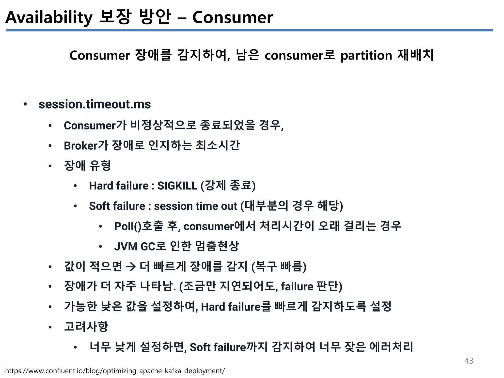 43
Availability 보장 방안 – Consumer
Consumer 장애를 감지하여, 남은 consumer로 partition 재배치
https://www.confluent.io/blog/optimizing-apache-kafka-deployment/
• session.timeout.ms
• Consumer가 비정상적으로 종료되었을 경우,
• Broker가 장애로 인지하는 최소시간
• 장애 유형
• Hard failure : SIGKILL (강제 종료)
• Soft failure : session time out (대부분의 경우 해당)
• Poll()호출 후, consumer에서 처리시간이 오래 걸리는 경우
• JVM GC로 인한 멈춤현상
• 값이 적으면 à 더 빠르게 장애를 감지 (복구 빠름)
• 장애가 더 자주 나타남. (조금만 지연되어도, failure 판단)
• 가능한 낮은 값을 설정하여, Hard failure를 빠르게 감지하도록 설정
• 고려사항
• 너무 낮게 설정하면, Soft failure까지 감지하여 너무 잦은 에러처리
 