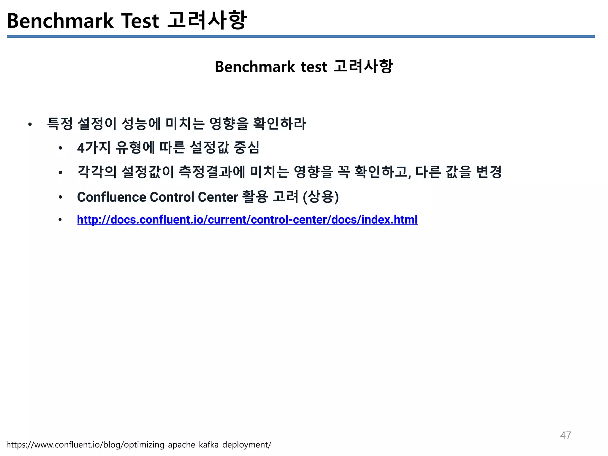 47
Benchmark Test 고려사항
Benchmark test 고려사항
https://www.confluent.io/blog/optimizing-apache-kafka-deployment/
• 특정 설정이 성능에 미치는 영향을 확인하라
• 4가지 유형에 따른 설정값 중심
• 각각의 설정값이 측정결과에 미치는 영향을 꼭 확인하고, 다른 값을 변경
• Confluence Control Center 활용 고려 (상용)
• http://docs.confluent.io/current/control-center/docs/index.html
 