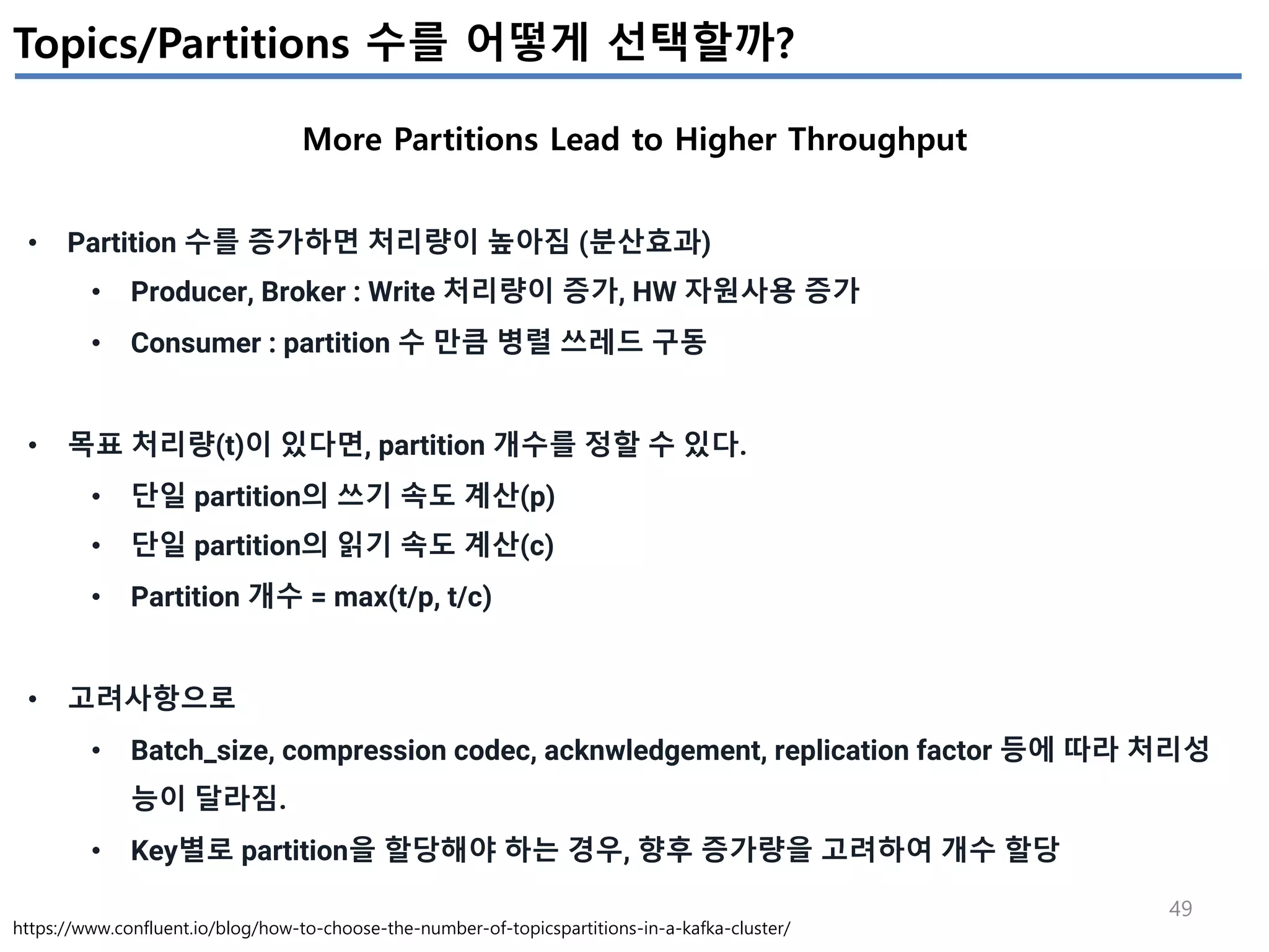 49
Topics/Partitions 수를 어떻게 선택할까?
More Partitions Lead to Higher Throughput
https://www.confluent.io/blog/how-to-choose-the-number-of-topicspartitions-in-a-kafka-cluster/
• Partition 수를 증가하면 처리량이 높아짐 (분산효과)
• Producer, Broker : Write 처리량이 증가, HW 자원사용 증가
• Consumer : partition 수 만큼 병렬 쓰레드 구동
• 목표 처리량(t)이 있다면, partition 개수를 정할 수 있다.
• 단일 partition의 쓰기 속도 계산(p)
• 단일 partition의 읽기 속도 계산(c)
• Partition 개수 = max(t/p, t/c)
• 고려사항으로
• Batch_size, compression codec, acknwledgement, replication factor 등에 따라 처리성
능이 달라짐.
• Key별로 partition을 할당해야 하는 경우, 향후 증가량을 고려하여 개수 할당
 