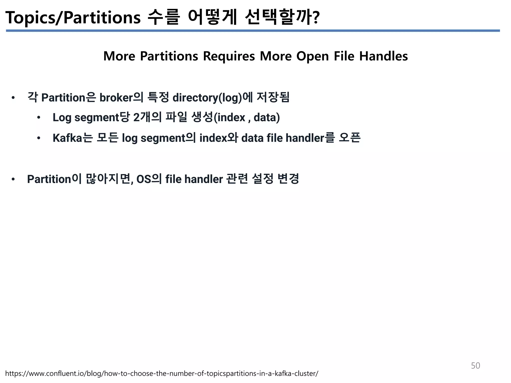 50
Topics/Partitions 수를 어떻게 선택할까?
More Partitions Requires More Open File Handles
https://www.confluent.io/blog/how-to-choose-the-number-of-topicspartitions-in-a-kafka-cluster/
• 각 Partition은 broker의 특정 directory(log)에 저장됨
• Log segment당 2개의 파일 생성(index , data)
• Kafka는 모든 log segment의 index와 data file handler를 오픈
• Partition이 많아지면, OS의 file handler 관련 설정 변경
 