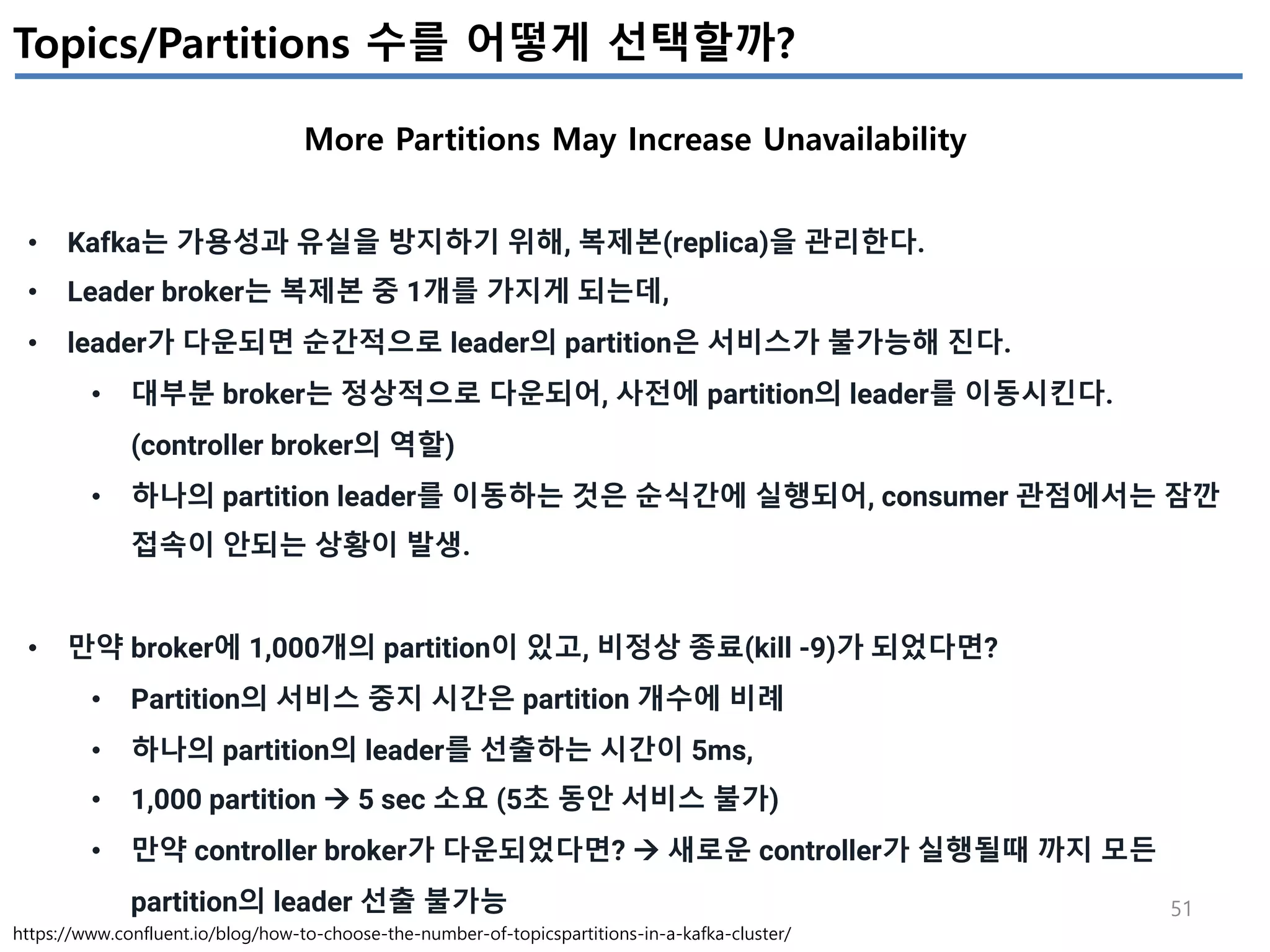 51
Topics/Partitions 수를 어떻게 선택할까?
More Partitions May Increase Unavailability
https://www.confluent.io/blog/how-to-choose-the-number-of-topicspartitions-in-a-kafka-cluster/
• Kafka는 가용성과 유실을 방지하기 위해, 복제본(replica)을 관리한다.
• Leader broker는 복제본 중 1개를 가지게 되는데,
• leader가 다운되면 순간적으로 leader의 partition은 서비스가 불가능해 진다.
• 대부분 broker는 정상적으로 다운되어, 사전에 partition의 leader를 이동시킨다.
(controller broker의 역할)
• 하나의 partition leader를 이동하는 것은 순식간에 실행되어, consumer 관점에서는 잠깐
접속이 안되는 상황이 발생.
• 만약 broker에 1,000개의 partition이 있고, 비정상 종료(kill -9)가 되었다면?
• Partition의 서비스 중지 시간은 partition 개수에 비례
• 하나의 partition의 leader를 선출하는 시간이 5ms,
• 1,000 partition à 5 sec 소요 (5초 동안 서비스 불가)
• 만약 controller broker가 다운되었다면? à 새로운 controller가 실행될때 까지 모든
partition의 leader 선출 불가능
 