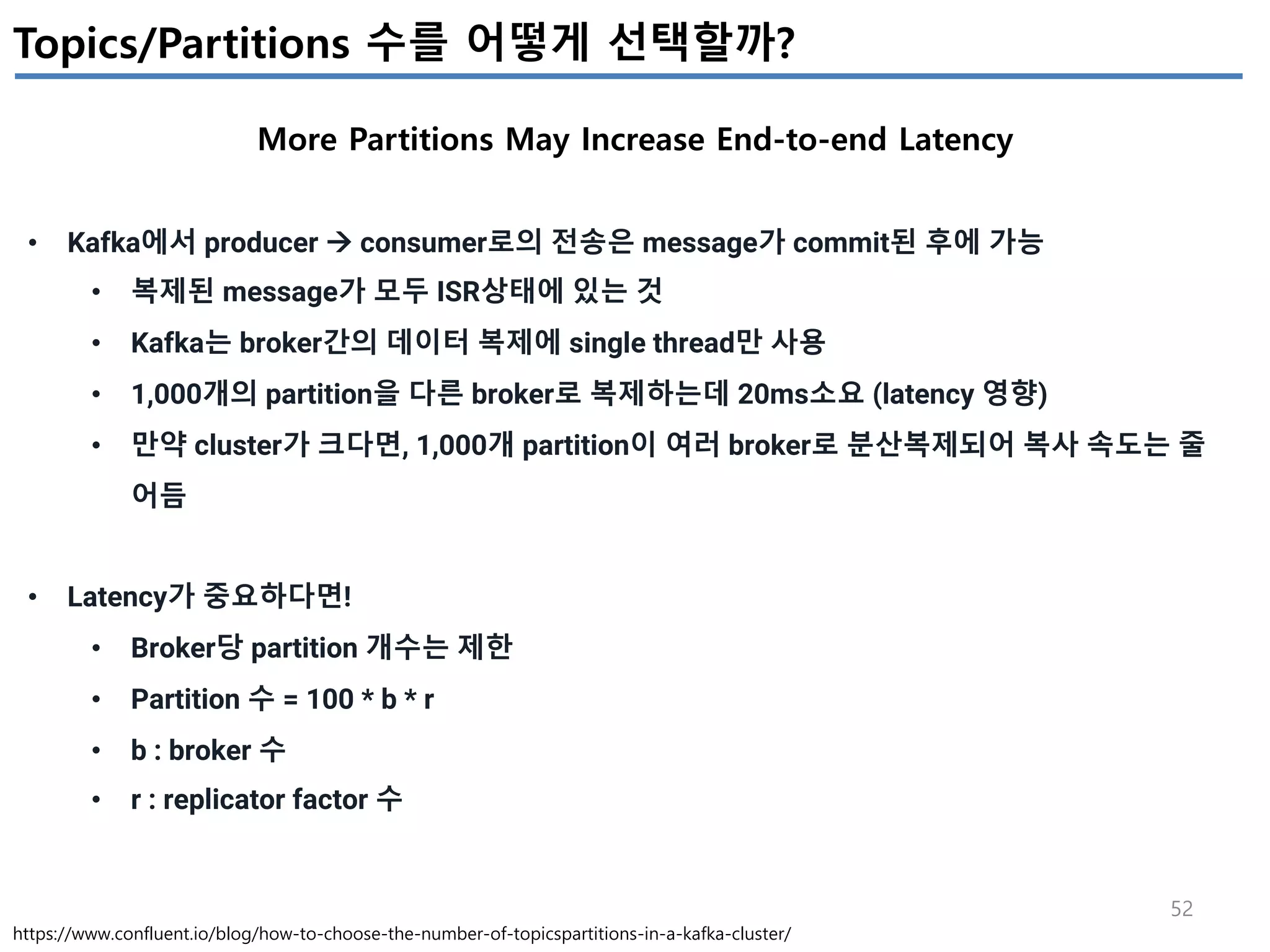 52
Topics/Partitions 수를 어떻게 선택할까?
More Partitions May Increase End-to-end Latency
https://www.confluent.io/blog/how-to-choose-the-number-of-topicspartitions-in-a-kafka-cluster/
• Kafka에서 producer à consumer로의 전송은 message가 commit된 후에 가능
• 복제된 message가 모두 ISR상태에 있는 것
• Kafka는 broker간의 데이터 복제에 single thread만 사용
• 1,000개의 partition을 다른 broker로 복제하는데 20ms소요 (latency 영향)
• 만약 cluster가 크다면, 1,000개 partition이 여러 broker로 분산복제되어 복사 속도는 줄
어듬
• Latency가 중요하다면!
• Broker당 partition 개수는 제한
• Partition 수 = 100 * b * r
• b : broker 수
• r : replicator factor 수
 