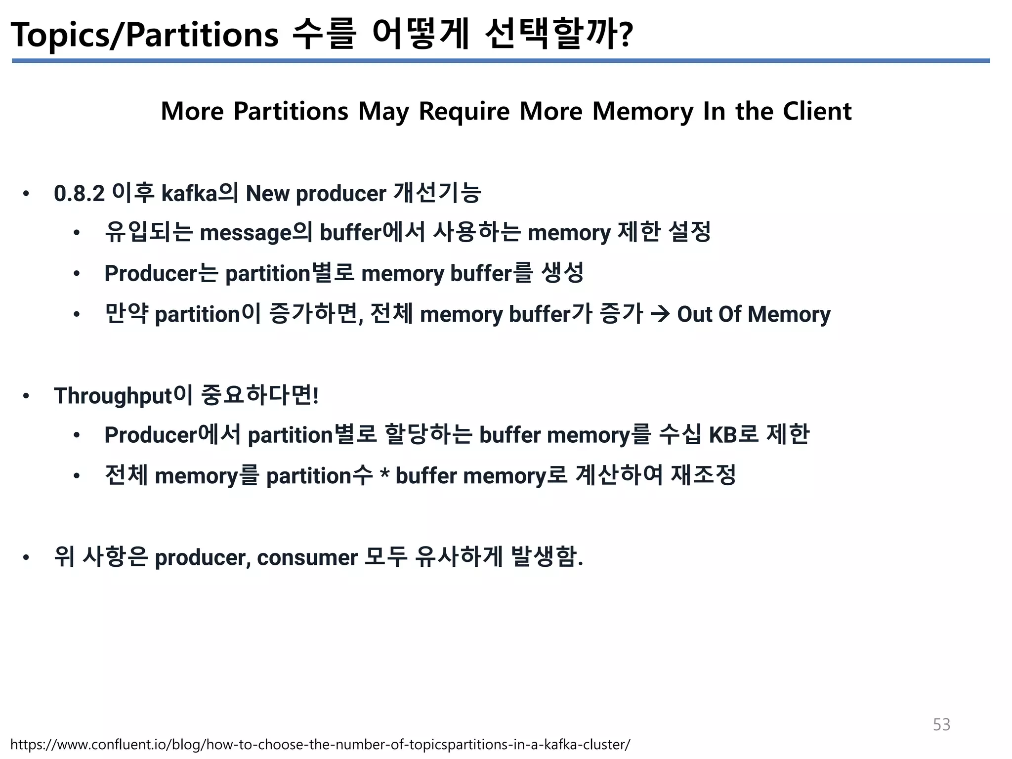 53
Topics/Partitions 수를 어떻게 선택할까?
More Partitions May Require More Memory In the Client
https://www.confluent.io/blog/how-to-choose-the-number-of-topicspartitions-in-a-kafka-cluster/
• 0.8.2 이후 kafka의 New producer 개선기능
• 유입되는 message의 buffer에서 사용하는 memory 제한 설정
• Producer는 partition별로 memory buffer를 생성
• 만약 partition이 증가하면, 전체 memory buffer가 증가 à Out Of Memory
• Throughput이 중요하다면!
• Producer에서 partition별로 할당하는 buffer memory를 수십 KB로 제한
• 전체 memory를 partition수 * buffer memory로 계산하여 재조정
• 위 사항은 producer, consumer 모두 유사하게 발생함.
 