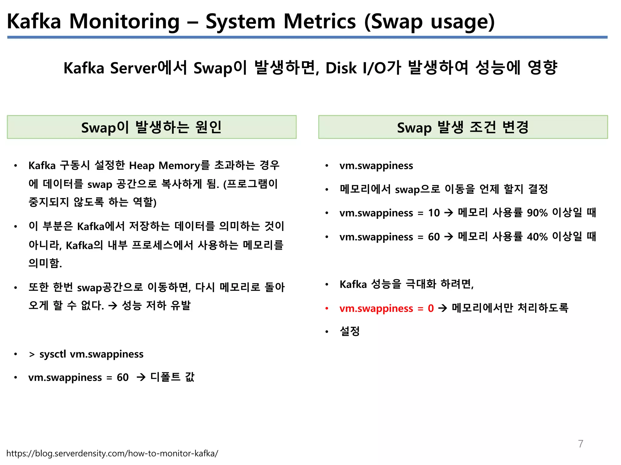 7
Kafka Monitoring – System Metrics (Swap usage)
Kafka Server에서 Swap이 발생하면, Disk I/O가 발생하여 성능에 영향
https://blog.serverdensity.com/how-to-monitor-kafka/
Swap이 발생하는 원인
• Kafka 구동시 설정한 Heap Memory를 초과하는 경우
에 데이터를 swap 공간으로 복사하게 됨. (프로그램이
중지되지 않도록 하는 역할)
• 이 부분은 Kafka에서 저장하는 데이터를 의미하는 것이
아니라, Kafka의 내부 프로세스에서 사용하는 메모리를
의미함.
• 또한 한번 swap공간으로 이동하면, 다시 메모리로 돌아
오게 할 수 없다. à 성능 저하 유발
• > sysctl vm.swappiness
• vm.swappiness = 60 à 디폴트 값
Swap 발생 조건 변경
• vm.swappiness
• 메모리에서 swap으로 이동을 언제 할지 결정
• vm.swappiness = 10 à 메모리 사용률 90% 이상일 때
• vm.swappiness = 60 à 메모리 사용률 40% 이상일 때
• Kafka 성능을 극대화 하려면,
• vm.swappiness = 0 à 메모리에서만 처리하도록
• 설정
 