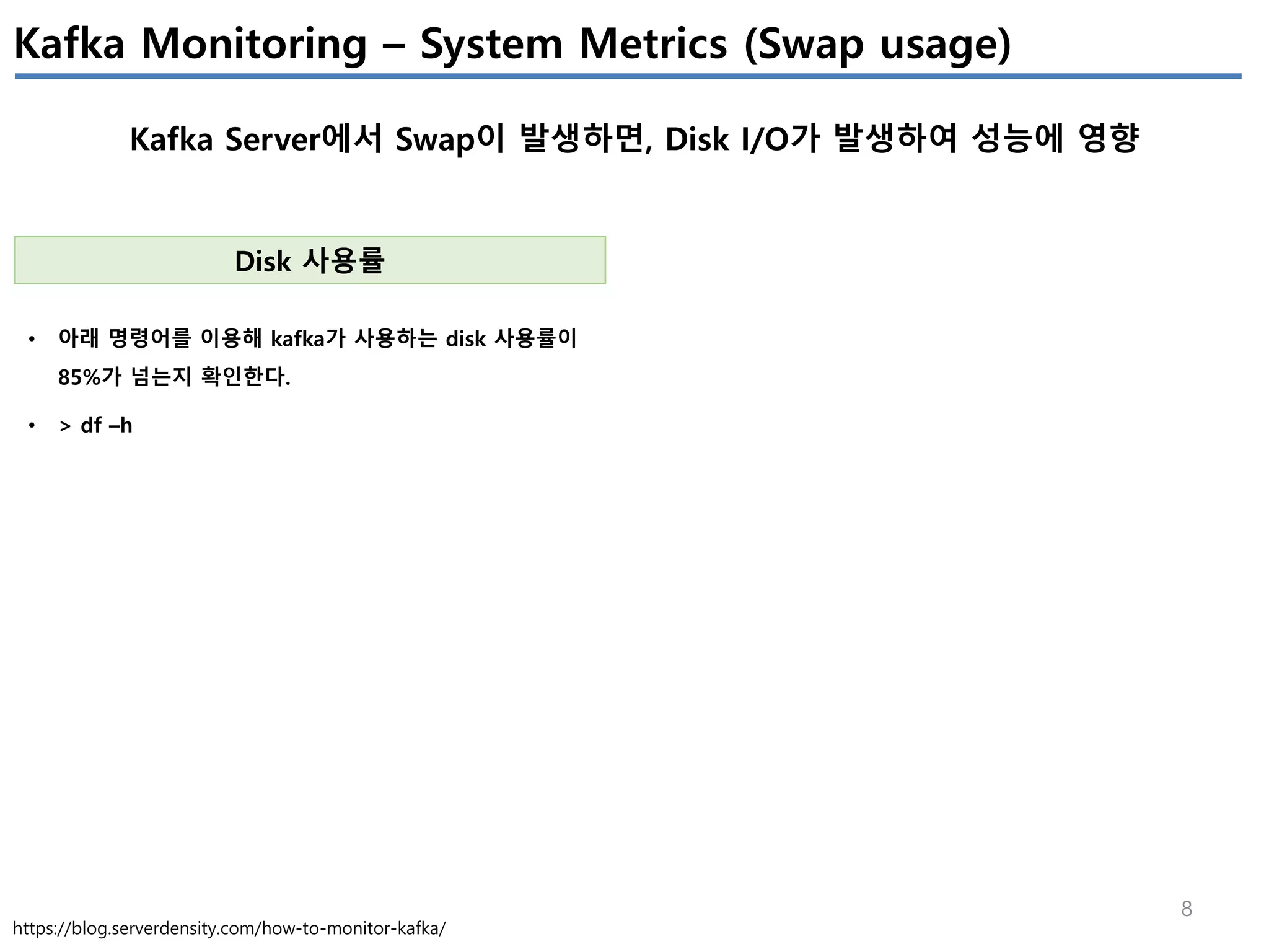 8
Kafka Monitoring – System Metrics (Swap usage)
Kafka Server에서 Swap이 발생하면, Disk I/O가 발생하여 성능에 영향
https://blog.serverdensity.com/how-to-monitor-kafka/
Disk 사용률
• 아래 명령어를 이용해 kafka가 사용하는 disk 사용률이
85%가 넘는지 확인한다.
• > df –h
 
