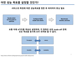 2
어떤 성능 목표를 설정할 것인가?
서비스의 특징에 따른 성능목표를 정한 후 파라미터 튜닝 필요
https://www.confluent.io/blog/optimizing-apache-kafka-deployment/
보통 아래 4가지를 목표로 설정하며, 각 항목은 상호 trade-off 관계
모든 목표를 동시에 모두 최적화 할 수 없다.
 