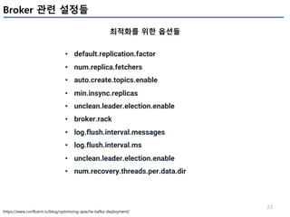 23
Broker 관련 설정들
최적화를 위한 옵션들
https://www.confluent.io/blog/optimizing-apache-kafka-deployment/
• default.replication.factor
• num.replica.fetchers
• auto.create.topics.enable
• min.insync.replicas
• unclean.leader.election.enable
• broker.rack
• log.flush.interval.messages
• log.flush.interval.ms
• unclean.leader.election.enable
• num.recovery.threads.per.data.dir
 