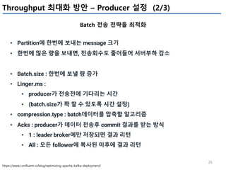 26
Throughput 최대화 방안 – Producer 설정 (2/3)
Batch 전송 전략을 최적화
https://www.confluent.io/blog/optimizing-apache-kafka-deployment/
• Partition에 한번에 보내는 message 크기
• 한번에 많은 량을 보내면, 전송회수도 줄어들어 서버부하 감소
• Batch.size : 한번에 보낼 량 증가
• Linger.ms :
• producer가 전송전에 기다리는 시간
• (batch.size가 꽉 찰 수 있도록 시간 설정)
• compression.type : batch데이터를 압축할 알고리즘
• Acks : producer가 데이터 전송후 commit 결과를 받는 방식
• 1 : leader broker에만 저장되면 결과 리턴
• All : 모든 follower에 복사된 이후에 결과 리턴
 