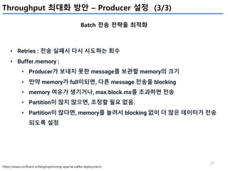 27
Throughput 최대화 방안 – Producer 설정 (3/3)
Batch 전송 전략을 최적화
https://www.confluent.io/blog/optimizing-apache-kafka-deployment/
• Retries : 전송 실패시 다시 시도하는 회수
• Buffer.memory :
• Producer가 보내지 못한 message를 보관할 memory의 크기
• 만약 memory가 full이되면, 다른 message 전송을 blocking
• memory 여유가 생기거나, max.block.ms를 초과하면 전송
• Partition이 많지 않으면, 조정할 필요 없음.
• Partition이 많다면, memory를 늘려서 blocking 없이 더 많은 데이터가 전송
되도록 설정
 