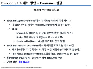 28
Throughput 최대화 방안 – Consumer 설정
메세지 수신량을 최대화
https://www.confluent.io/blog/optimizing-apache-kafka-deployment/
• fetch.min.bytes : consumer에서 가져오는 최소 데이터 사이즈
• 이 값보다 적은 데이터가 있으면, broker에서 보내지 않음.
• 값 증가
• broker로 요청하는 회수 감소(한번에 많은 데이터 수신)
• Broker의 자원사용 절감(fetch 당 cpu 사용량)
• Producer에서 batch.size를 증가하는 것과 동일
• fetch.max.wait.ms : consumer에서 데이터를 가져오는 최소 시간
• 새로운 데이터가 입력되어도, 해당 시간 이전에는 가져가지 않는다.
• 내부적으로 consumer가 fetch 요청을 해도, broker가 보내지 않음
• Consumer group 활용 : 동시에 여러개 consumer 구동
• JVM 설정 : GC 최소화
 