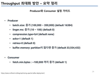 29
Throughput 최대화 방안 – 요약 정리
Producer와 Consumer 설정 가이드
https://www.confluent.io/blog/optimizing-apache-kafka-deployment/
• Producer
• batch.size: 증가 (100,000 – 200,000) (default 16384)
• linger.ms: 증가 (10 – 100) (default 0)
• compression.type=lz4 (default none)
• acks=1 (default 1)
• retries=0 (default 0)
• buffer.memory: partition이 많다면 증가 (default 33,554,432)
• Consumer
• fetch.min.bytes : ~100,000 까지 증가 (default 1)
 