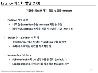 30
Latency 최소화 방안 (1/3)
지연을 최소화 하기 위한 설정들 (broker)
https://www.confluent.io/blog/optimizing-apache-kafka-deployment/
• Partition 개수 제한
• 너무 많은 partition 수는 message 지연을 유발
• 왜냐하면, partition 복사를 위한 시간만큼 지연 (ACK > 1)
• Broker 수 ↑, partition 수 적게
• 하나의 broker에서 담당하는 partition 수를 줄여서
• 복제에 소요되는 시간을 최소화한다.
• Num.replica.fetchers
• Follower broker의 I/O 병렬수준을 정의 (default 1)
• Leader broker에서 데이터를 복제하는 thread의 개수
 