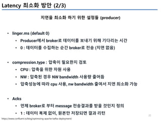 31
Latency 최소화 방안 (2/3)
지연을 최소화 하기 위한 설정들 (producer)
https://www.confluent.io/blog/optimizing-apache-kafka-deployment/
• linger.ms (default 0)
• Producer에서 broker로 데이터를 보내기 위해 기다리는 시간
• 0 : 데이터를 수집하는 순간 broker로 전송 (지연 없음)
• compression.type : 압축이 필요한지 검토
• CPU : 압축을 위한 자원 사용
• NW : 압축된 경우 NW bandwidth 사용량 줄어듬
• 압축성능에 따라 cpu 사용, nw bandwidth 줄여서 지연 최소화 가능
• Acks
• 언제 broker로 부터 message 전송결과를 받을 것인지 정의
• 1 : 데이터 복제 없이, 원본만 저장되면 결과 리턴
 