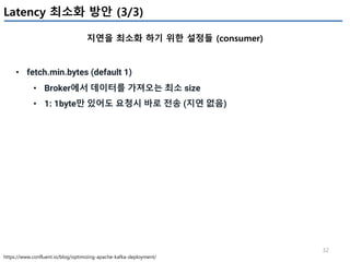 32
Latency 최소화 방안 (3/3)
지연을 최소화 하기 위한 설정들 (consumer)
https://www.confluent.io/blog/optimizing-apache-kafka-deployment/
• fetch.min.bytes (default 1)
• Broker에서 데이터를 가져오는 최소 size
• 1: 1byte만 있어도 요청시 바로 전송 (지연 없음)
 