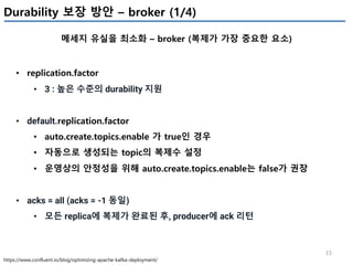 33
Durability 보장 방안 – broker (1/4)
메세지 유실을 최소화 – broker (복제가 가장 중요한 요소)
https://www.confluent.io/blog/optimizing-apache-kafka-deployment/
• replication.factor
• 3 : 높은 수준의 durability 지원
• default.replication.factor
• auto.create.topics.enable 가 true인 경우
• 자동으로 생성되는 topic의 복제수 설정
• 운영상의 안정성을 위해 auto.create.topics.enable는 false가 권장
• acks = all (acks = -1 동일)
• 모든 replica에 복제가 완료된 후, producer에 ack 리턴
 