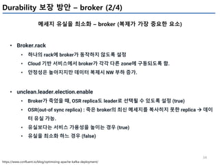 34
Durability 보장 방안 – broker (2/4)
메세지 유실을 최소화 – broker (복제가 가장 중요한 요소)
https://www.confluent.io/blog/optimizing-apache-kafka-deployment/
• Broker.rack
• 하나의 rack에 broker가 동작하지 않도록 설정
• Cloud 기반 서비스에서 broker가 각각 다른 zone에 구동되도록 함.
• 안정성은 높아지지만 데이터 복제시 NW 부하 증가.
• unclean.leader.election.enable
• Broker가 죽었을 때, OSR replica도 leader로 선택될 수 있도록 설정 (true)
• OSR(out-of sync replica) : 죽은 broker의 최신 메세지를 복사히지 못한 replica à 데이
터 유실 가능.
• 유실보다는 서비스 가용성을 높이는 경우 (true)
• 유실을 최소화 하느 경우 (false)
 