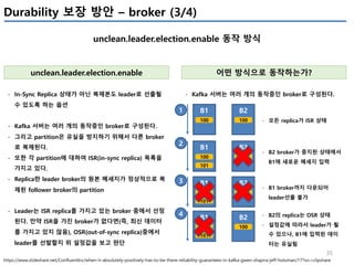 35
unclean.leader.election.enable 동작 방식
unclean.leader.election.enable
- In-Sync Replica 상태가 아닌 복제본도 leader로 선출될
수 있도록 하는 옵션
- Kafka 서버는 여러 개의 동작중인 broker로 구성된다.
- 그리고 partition은 유실을 방지하기 위해서 다른 broker
로 복제된다.
- 또한 각 partition에 대하여 ISR(in-sync replica) 목록을
가지고 있다.
- Replica란 leader broker의 원본 메세지가 정상적으로 복
제된 follower broker의 partition
- Leader는 ISR replica를 가지고 있는 broker 중에서 선정
된다. 만약 ISR을 가진 broker가 없다면(즉, 최신 데이터
를 가지고 있지 않음), OSR(out-of-sync replica)중에서
leader를 선발할지 위 설정값을 보고 판단
https://www.slideshare.net/ConfluentInc/when-it-absolutely-positively-has-to-be-there-reliability-guarantees-in-kafka-gwen-shapira-jeff-holoman/17?src=clipshare
어떤 방식으로 동작하는가?
B1 B2
100 100
- Kafka 서버는 여러 개의 동작중인 broker로 구성된다.
- 모든 replica가 ISR 상태
B1 B2
100 100
101
- B2 broker가 중지된 상태에서
B1에 새로운 메세지 입력
B1 B2
100 100
101
- B1 broker까지 다운되어
leader선출 불가
B1 B2
100 100
101
- B2의 replica는 OSR 상태
- 설정값에 따라서 leader가 될
수 있으나, B1에 입력된 데이
터는 유실됨
1
2
3
4
Durability 보장 방안 – broker (3/4)
 
