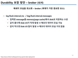 36
Durability 보장 방안 – broker (4/4)
메세지 유실을 최소화 – broker (복제가 가장 중요한 요소)
https://www.confluent.io/blog/optimizing-apache-kafka-deployment/
• log.flush.interval.ms / log.flush.interval.messages
• 입력된 message를 memory(page cache)에서 disk로 저장하는 수준
• 값이 클수록 Disk I/O가 적게 발생 à 메모리 데이터 유실 가능
• 값이 작으면 Disk I/O 많이 발생 à 메모리 데이터 유실 거의 없음
 