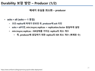 37
Durability 보장 방안 – Producer (1/2)
메세지 유실을 최소화 – producer
https://www.confluent.io/blog/optimizing-apache-kafka-deployment/
• acks = all (acks = -1 동일)
• 모든 replica에 복제가 완료된 후, producer에 ack 리턴
• acks = all이면, min.insync.replicas = replication.factor 동일하게 설정
• min.insync.replicas : ISR상태를 가지는 replica의 최소 개수
• 즉, producer에 응답하기 위한 replica의 ISR 최소 개수 (복제된 수)
 