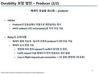 38
Durability 보장 방안 – Producer (2/2)
메세지 유실을 최소화 – producer
https://www.confluent.io/blog/optimizing-apache-kafka-deployment/
• retries
• Producer의 전송실패시 자동으로 재전송하는 회수
• API의 callback i/f인 onComplete()로 직적 코딩 가능
• Retry시 고려사항
• 메세지 중복 가능성 : 일시적 오류로 producer가 2번 전송 가능
• 메세지 순서 변경 가능
• 한번에 여러 번의 request가 nw에서 대기중 인 경우,
• Fail된 request 다음 메세지가 먼저 전송되는 경우 발생
• max.in.flight.requests.per.connection = 1로 설정 (한번에 1개 요청)
 
