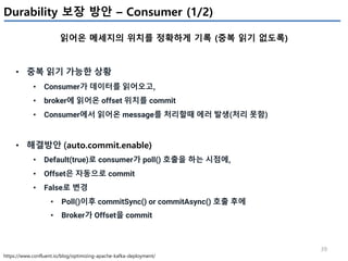 39
Durability 보장 방안 – Consumer (1/2)
읽어온 메세지의 위치를 정확하게 기록 (중복 읽기 없도록)
https://www.confluent.io/blog/optimizing-apache-kafka-deployment/
• 중복 읽기 가능한 상황
• Consumer가 데이터를 읽어오고,
• broker에 읽어온 offset 위치를 commit
• Consumer에서 읽어온 message를 처리할때 에러 발생(처리 못함)
• 해결방안 (auto.commit.enable)
• Default(true)로 consumer가 poll() 호출을 하는 시점에,
• Offset은 자동으로 commit
• False로 변경
• Poll()이후 commitSync() or commitAsync() 호출 후에
• Broker가 Offset을 commit
 