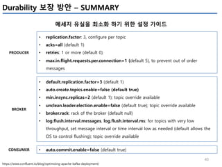 40
Durability 보장 방안 – SUMMARY
메세지 유실을 최소화 하기 위한 설정 가이드
https://www.confluent.io/blog/optimizing-apache-kafka-deployment/
• replication.factor: 3, configure per topic
• acks=all (default 1)
• retries: 1 or more (default 0)
• max.in.flight.requests.per.connection=1 (default 5), to prevent out of order
messages
• default.replication.factor=3 (default 1)
• auto.create.topics.enable=false (default true)
• min.insync.replicas=2 (default 1); topic override available
• unclean.leader.election.enable=false (default true); topic override available
• broker.rack: rack of the broker (default null)
• log.flush.interval.messages, log.flush.interval.ms: for topics with very low
throughput, set message interval or time interval low as needed (default allows the
OS to control flushing); topic override available
• auto.commit.enable=false (default true)
PRODUCER
BROKER
CONSUMER
 