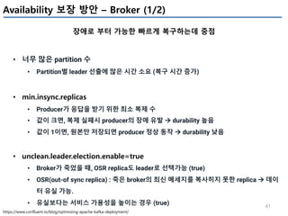 41
Availability 보장 방안 – Broker (1/2)
장애로 부터 가능한 빠르게 복구하는데 중점
https://www.confluent.io/blog/optimizing-apache-kafka-deployment/
• 너무 많은 partition 수
• Partition별 leader 선출에 많은 시간 소요 (복구 시간 증가)
• min.insync.replicas
• Producer가 응답을 받기 위한 최소 복제 수
• 값이 크면, 복제 실패시 producer의 장애 유발 à durability 높음
• 값이 1이면, 원본만 저장되면 producer 정상 동작 à durability 낮음
• unclean.leader.election.enable=true
• Broker가 죽었을 때, OSR replica도 leader로 선택가능 (true)
• OSR(out-of sync replica) : 죽은 broker의 최신 메세지를 복사히지 못한 replica à 데이
터 유실 가능.
• 유실보다는 서비스 가용성을 높이는 경우 (true)
 