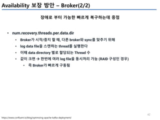 42
Availability 보장 방안 – Broker(2/2)
장애로 부터 가능한 빠르게 복구하는데 중점
https://www.confluent.io/blog/optimizing-apache-kafka-deployment/
• num.recovery.threads.per.data.dir
• Broker가 시작/중지 할 때, 다른 broker와 sync를 맞추기 위해
• log data file을 스캔하는 thread를 실행한다
• 이때 data directory 별로 할당되는 Thread 수
• 값이 크면 à 한번에 여러 log file을 동시처리 가능 (RAID 구성인 경우)
• 즉 Broker가 빠르게 구동됨
 