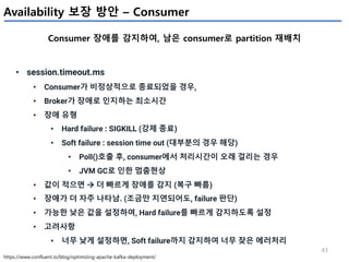 43
Availability 보장 방안 – Consumer
Consumer 장애를 감지하여, 남은 consumer로 partition 재배치
https://www.confluent.io/blog/optimizing-apache-kafka-deployment/
• session.timeout.ms
• Consumer가 비정상적으로 종료되었을 경우,
• Broker가 장애로 인지하는 최소시간
• 장애 유형
• Hard failure : SIGKILL (강제 종료)
• Soft failure : session time out (대부분의 경우 해당)
• Poll()호출 후, consumer에서 처리시간이 오래 걸리는 경우
• JVM GC로 인한 멈춤현상
• 값이 적으면 à 더 빠르게 장애를 감지 (복구 빠름)
• 장애가 더 자주 나타남. (조금만 지연되어도, failure 판단)
• 가능한 낮은 값을 설정하여, Hard failure를 빠르게 감지하도록 설정
• 고려사항
• 너무 낮게 설정하면, Soft failure까지 감지하여 너무 잦은 에러처리
 