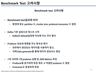 46
Benchmark Test 고려사항
Benchmark test 고려사항
https://www.confluent.io/blog/optimizing-apache-kafka-deployment/
• Benchmark test결과에 따라
• 환경에 맞는 partition 수, cluster size, producer/consumer 수 결정
• Kafka 기본 설정으로 테스트 시작
• Kafka의 default설정에 익숙해 지는 것이 좋다
• Producer 성능에 영향을 주는 종속성 제거
• 외부에서 생성되는 데이터를 사용하지 말고,
• 자체 Data generator를 통해 데이터 생성속도 향상
• 1개 서버에 1개 producer 실행 및 JMX Metrics 측정
• Producer를 증가하며 측정 계속 à 적절한 producer 수 결정
• Consumer도 동일하게 측정
 