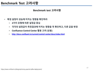 47
Benchmark Test 고려사항
Benchmark test 고려사항
https://www.confluent.io/blog/optimizing-apache-kafka-deployment/
• 특정 설정이 성능에 미치는 영향을 확인하라
• 4가지 유형에 따른 설정값 중심
• 각각의 설정값이 측정결과에 미치는 영향을 꼭 확인하고, 다른 값을 변경
• Confluence Control Center 활용 고려 (상용)
• http://docs.confluent.io/current/control-center/docs/index.html
 