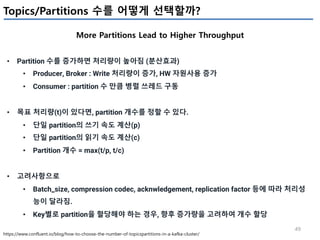 49
Topics/Partitions 수를 어떻게 선택할까?
More Partitions Lead to Higher Throughput
https://www.confluent.io/blog/how-to-choose-the-number-of-topicspartitions-in-a-kafka-cluster/
• Partition 수를 증가하면 처리량이 높아짐 (분산효과)
• Producer, Broker : Write 처리량이 증가, HW 자원사용 증가
• Consumer : partition 수 만큼 병렬 쓰레드 구동
• 목표 처리량(t)이 있다면, partition 개수를 정할 수 있다.
• 단일 partition의 쓰기 속도 계산(p)
• 단일 partition의 읽기 속도 계산(c)
• Partition 개수 = max(t/p, t/c)
• 고려사항으로
• Batch_size, compression codec, acknwledgement, replication factor 등에 따라 처리성
능이 달라짐.
• Key별로 partition을 할당해야 하는 경우, 향후 증가량을 고려하여 개수 할당
 
