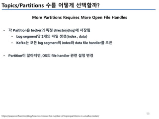50
Topics/Partitions 수를 어떻게 선택할까?
More Partitions Requires More Open File Handles
https://www.confluent.io/blog/how-to-choose-the-number-of-topicspartitions-in-a-kafka-cluster/
• 각 Partition은 broker의 특정 directory(log)에 저장됨
• Log segment당 2개의 파일 생성(index , data)
• Kafka는 모든 log segment의 index와 data file handler를 오픈
• Partition이 많아지면, OS의 file handler 관련 설정 변경
 