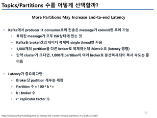 52
Topics/Partitions 수를 어떻게 선택할까?
More Partitions May Increase End-to-end Latency
https://www.confluent.io/blog/how-to-choose-the-number-of-topicspartitions-in-a-kafka-cluster/
• Kafka에서 producer à consumer로의 전송은 message가 commit된 후에 가능
• 복제된 message가 모두 ISR상태에 있는 것
• Kafka는 broker간의 데이터 복제에 single thread만 사용
• 1,000개의 partition을 다른 broker로 복제하는데 20ms소요 (latency 영향)
• 만약 cluster가 크다면, 1,000개 partition이 여러 broker로 분산복제되어 복사 속도는 줄
어듬
• Latency가 중요하다면!
• Broker당 partition 개수는 제한
• Partition 수 = 100 * b * r
• b : broker 수
• r : replicator factor 수
 