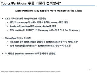 53
Topics/Partitions 수를 어떻게 선택할까?
More Partitions May Require More Memory In the Client
https://www.confluent.io/blog/how-to-choose-the-number-of-topicspartitions-in-a-kafka-cluster/
• 0.8.2 이후 kafka의 New producer 개선기능
• 유입되는 message의 buffer에서 사용하는 memory 제한 설정
• Producer는 partition별로 memory buffer를 생성
• 만약 partition이 증가하면, 전체 memory buffer가 증가 à Out Of Memory
• Throughput이 중요하다면!
• Producer에서 partition별로 할당하는 buffer memory를 수십 KB로 제한
• 전체 memory를 partition수 * buffer memory로 계산하여 재조정
• 위 사항은 producer, consumer 모두 유사하게 발생함.
 