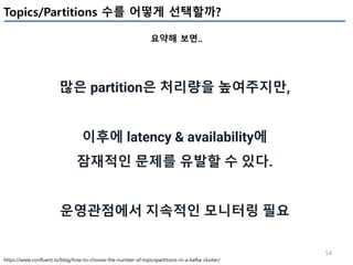 54
Topics/Partitions 수를 어떻게 선택할까?
요약해 보면..
https://www.confluent.io/blog/how-to-choose-the-number-of-topicspartitions-in-a-kafka-cluster/
많은 partition은 처리량을 높여주지만,
이후에 latency & availability에
잠재적인 문제를 유발할 수 있다.
운영관점에서 지속적인 모니터링 필요
 