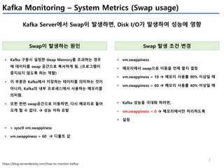 7
Kafka Monitoring – System Metrics (Swap usage)
Kafka Server에서 Swap이 발생하면, Disk I/O가 발생하여 성능에 영향
https://blog.serverdensity.com/how-to-monitor-kafka/
Swap이 발생하는 원인
• Kafka 구동시 설정한 Heap Memory를 초과하는 경우
에 데이터를 swap 공간으로 복사하게 됨. (프로그램이
중지되지 않도록 하는 역할)
• 이 부분은 Kafka에서 저장하는 데이터를 의미하는 것이
아니라, Kafka의 내부 프로세스에서 사용하는 메모리를
의미함.
• 또한 한번 swap공간으로 이동하면, 다시 메모리로 돌아
오게 할 수 없다. à 성능 저하 유발
• > sysctl vm.swappiness
• vm.swappiness = 60 à 디폴트 값
Swap 발생 조건 변경
• vm.swappiness
• 메모리에서 swap으로 이동을 언제 할지 결정
• vm.swappiness = 10 à 메모리 사용률 90% 이상일 때
• vm.swappiness = 60 à 메모리 사용률 40% 이상일 때
• Kafka 성능을 극대화 하려면,
• vm.swappiness = 0 à 메모리에서만 처리하도록
• 설정
 