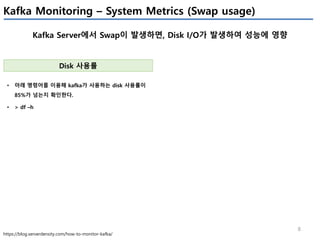 8
Kafka Monitoring – System Metrics (Swap usage)
Kafka Server에서 Swap이 발생하면, Disk I/O가 발생하여 성능에 영향
https://blog.serverdensity.com/how-to-monitor-kafka/
Disk 사용률
• 아래 명령어를 이용해 kafka가 사용하는 disk 사용률이
85%가 넘는지 확인한다.
• > df –h
 