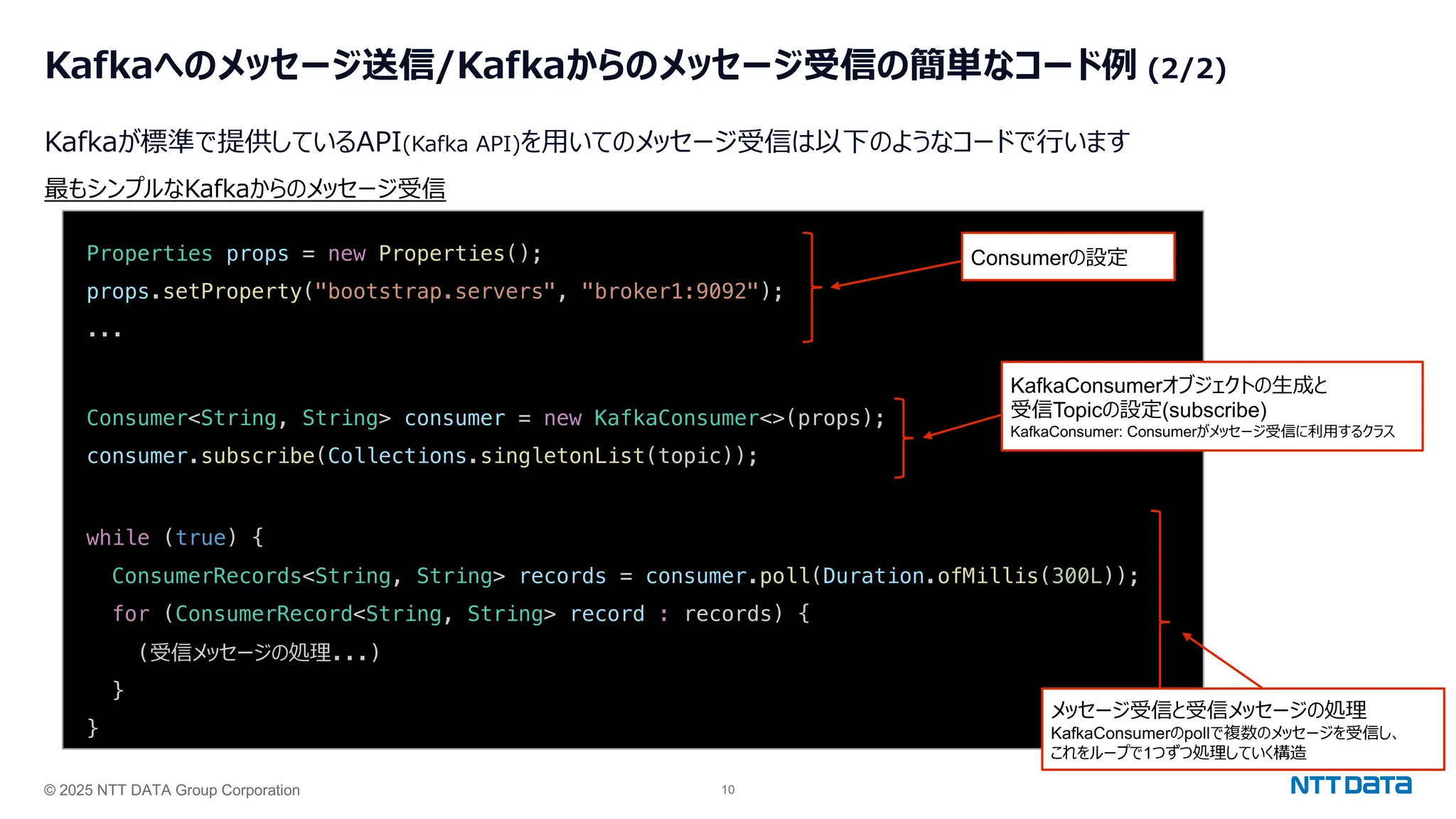 © 2025 NTT DATA Group Corporation 10
Kafkaへのメッセージ送信/Kafkaからのメッセージ受信の簡単なコード例 (2/2)
Kafkaが標準で提供しているAPI(Kafka API)を⽤いてのメッセージ受信は以下のようなコードで⾏います
Properties props = new Properties();
props.setProperty("bootstrap.servers", "broker1:9092");
...
Consumer<String, String> consumer = new KafkaConsumer<>(props);
consumer.subscribe(Collections.singletonList(topic));
while (true) {
ConsumerRecords<String, String> records = consumer.poll(Duration.ofMillis(300L));
for (ConsumerRecord<String, String> record : records) {
(受信メッセージの処理...)
}
}
最もシンプルなKafkaからのメッセージ受信
Consumerの設定
KafkaConsumerオブジェクトの⽣成と
受信Topicの設定(subscribe)
KafkaConsumer: Consumerがメッセージ受信に利⽤するクラス
メッセージ受信と受信メッセージの処理
KafkaConsumerのpollで複数のメッセージを受信し、
これをループで1つずつ処理していく構造
 