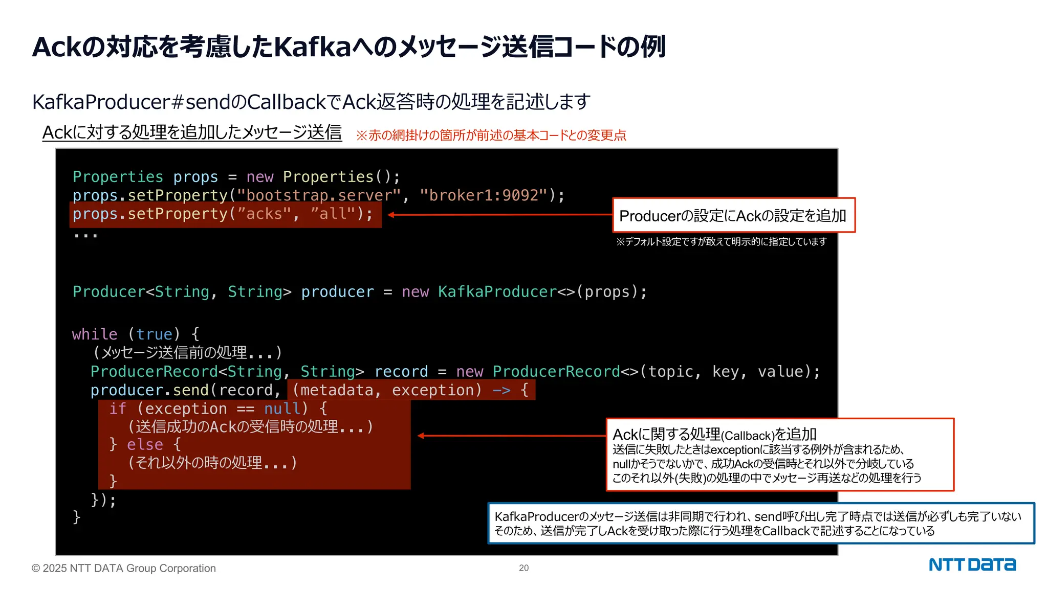 © 2025 NTT DATA Group Corporation 20
Ackの対応を考慮したKafkaへのメッセージ送信コードの例
KafkaProducer#sendのCallbackでAck返答時の処理を記述します
Producer<String, String> producer = new KafkaProducer<>(props);
Ackに対する処理を追加したメッセージ送信
KafkaProducerのメッセージ送信は⾮同期で⾏われ、send呼び出し完了時点では送信が必ずしも完了いない
そのため、送信が完了しAckを受け取った際に⾏う処理をCallbackで記述することになっている
Properties props = new Properties();
props.setProperty("bootstrap.server", "broker1:9092");
props.setProperty(”acks", ”all");
...
while (true) {
(メッセージ送信前の処理...)
ProducerRecord<String, String> record = new ProducerRecord<>(topic, key, value);
producer.send(record, (metadata, exception) -> {
if (exception == null) {
(送信成功のAckの受信時の処理...)
} else {
(それ以外の時の処理...)
}
});
}
※⾚の網掛けの箇所が前述の基本コードとの変更点
Ackに関する処理(Callback)を追加
送信に失敗したときはexceptionに該当する例外が含まれるため、
nullかそうでないかで、成功Ackの受信時とそれ以外で分岐している
このそれ以外(失敗)の処理の中でメッセージ再送などの処理を⾏う
Producerの設定にAckの設定を追加
※デフォルト設定ですが敢えて明⽰的に指定しています
 