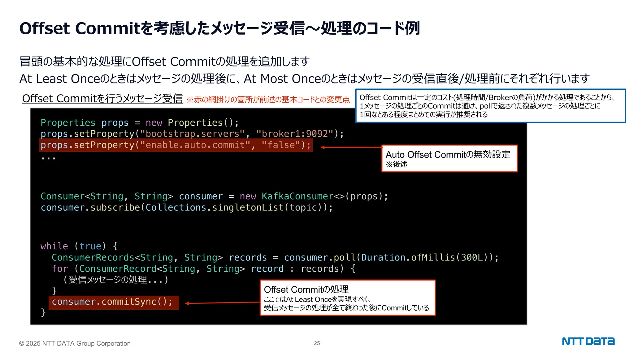 © 2025 NTT DATA Group Corporation 25
Offset Commitを考慮したメッセージ受信〜処理のコード例
冒頭の基本的な処理にOffset Commitの処理を追加します
At Least Onceのときはメッセージの処理後に、At Most Onceのときはメッセージの受信直後/処理前にそれぞれ⾏います
Consumer<String, String> consumer = new KafkaConsumer<>(props);
consumer.subscribe(Collections.singletonList(topic));
Offset Commitを⾏うメッセージ受信 Offset Commitは⼀定のコスト(処理時間/Brokerの負荷)がかかる処理であることから、
1メッセージの処理ごとのCommitは避け、pollで返された複数メッセージの処理ごとに
1回などある程度まとめての実⾏が推奨される
while (true) {
ConsumerRecords<String, String> records = consumer.poll(Duration.ofMillis(300L));
for (ConsumerRecord<String, String> record : records) {
(受信メッセージの処理...)
}
consumer.commitSync();
}
Offset Commitの処理
ここではAt Least Onceを実現すべく、
受信メッセージの処理が全て終わった後にCommitしている
Properties props = new Properties();
props.setProperty("bootstrap.servers", "broker1:9092");
props.setProperty("enable.auto.commit", "false");
... Auto Offset Commitの無効設定
※後述
※⾚の網掛けの箇所が前述の基本コードとの変更点
 