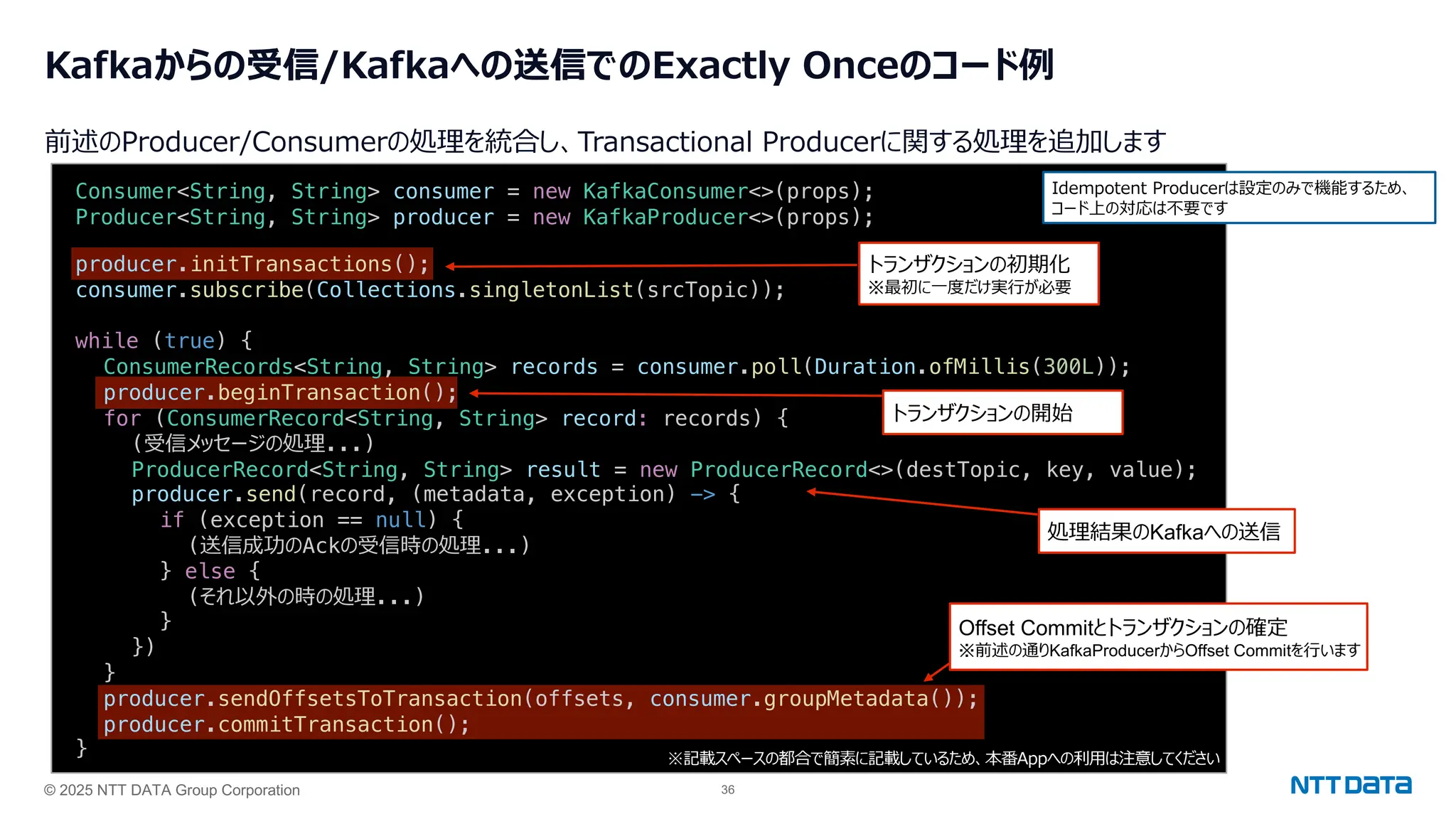 © 2025 NTT DATA Group Corporation 36
Kafkaからの受信/Kafkaへの送信でのExactly Onceのコード例
前述のProducer/Consumerの処理を統合し、Transactional Producerに関する処理を追加します
producer.initTransactions();
consumer.subscribe(Collections.singletonList(srcTopic));
while (true) {
ConsumerRecords<String, String> records = consumer.poll(Duration.ofMillis(300L));
producer.beginTransaction();
for (ConsumerRecord<String, String> record: records) {
(受信メッセージの処理...)
ProducerRecord<String, String> result = new ProducerRecord<>(destTopic, key, value);
producer.send(record, (metadata, exception) -> {
if (exception == null) {
(送信成功のAckの受信時の処理...)
} else {
(それ以外の時の処理...)
}
})
}
producer.sendOffsetsToTransaction(offsets, consumer.groupMetadata());
producer.commitTransaction();
}
Offset Commitとトランザクションの確定
※前述の通りKafkaProducerからOffset Commitを⾏います
Consumer<String, String> consumer = new KafkaConsumer<>(props);
Producer<String, String> producer = new KafkaProducer<>(props);
トランザクションの初期化
※最初に⼀度だけ実⾏が必要
※記載スペースの都合で簡素に記載しているため、本番Appへの利⽤は注意してください
トランザクションの開始
Idempotent Producerは設定のみで機能するため、
コード上の対応は不要です
処理結果のKafkaへの送信
 