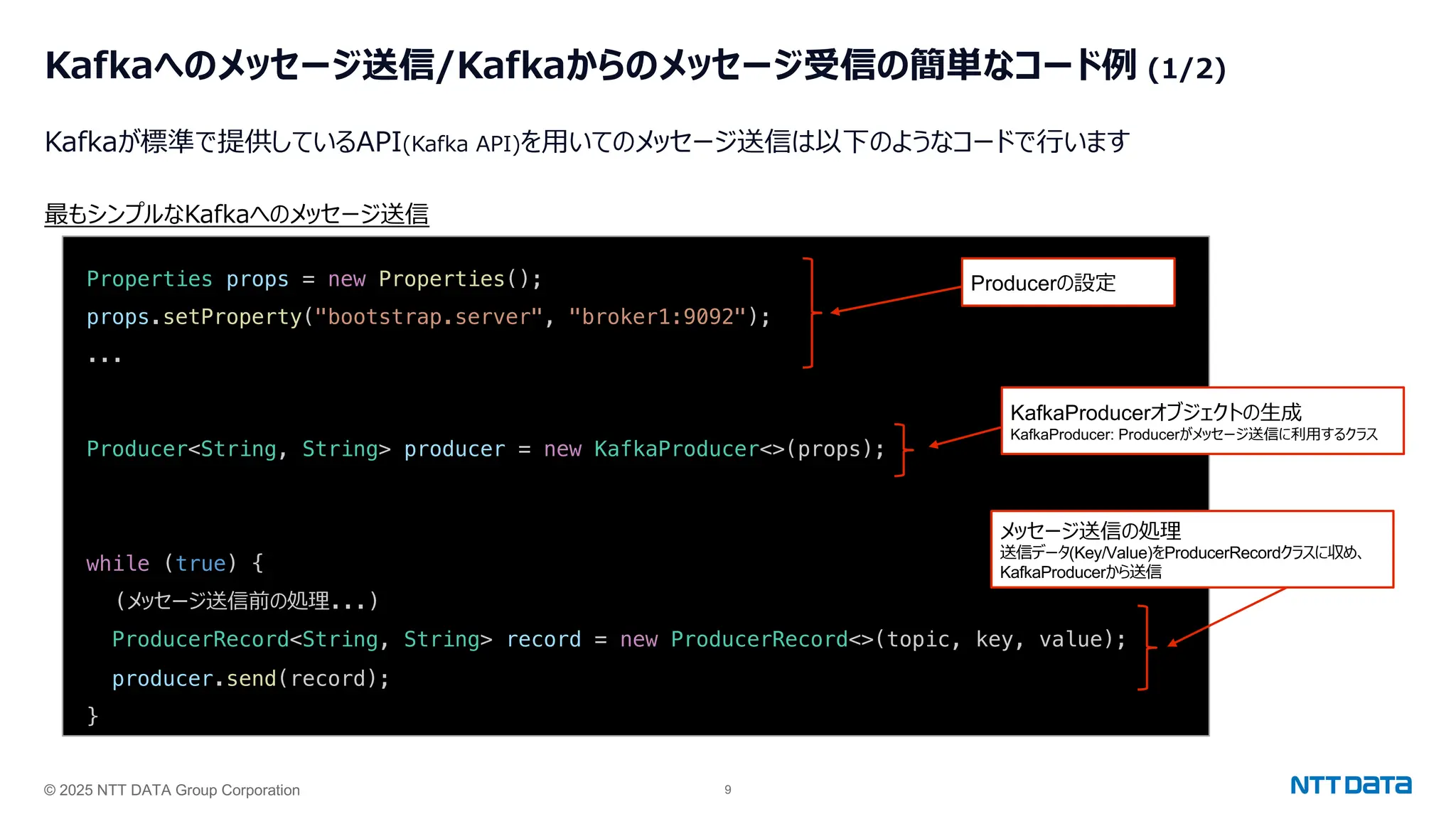 © 2025 NTT DATA Group Corporation 9
Kafkaへのメッセージ送信/Kafkaからのメッセージ受信の簡単なコード例 (1/2)
Kafkaが標準で提供しているAPI(Kafka API)を⽤いてのメッセージ送信は以下のようなコードで⾏います
Properties props = new Properties();
props.setProperty("bootstrap.server", "broker1:9092");
...
Producer<String, String> producer = new KafkaProducer<>(props);
while (true) {
(メッセージ送信前の処理...)
ProducerRecord<String, String> record = new ProducerRecord<>(topic, key, value);
producer.send(record);
}
最もシンプルなKafkaへのメッセージ送信
Producerの設定
KafkaProducerオブジェクトの⽣成
KafkaProducer: Producerがメッセージ送信に利⽤するクラス
メッセージ送信の処理
送信データ(Key/Value)をProducerRecordクラスに収め、
KafkaProducerから送信
 