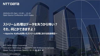 © 2025 NTT DATA Group Corporation
© 2025 NTT DATA Group Corporation
2025/01/25 (Sat.) 15:00 – 15:45
Open Source Conference 2025 Osaka
ストリーム処理はデータを失うから怖い︖
それ、何とかできますよ︕
〜Apache Kafkaを⽤いたストリーム処理における送達保証〜
NTT DATA Group Corporation
Innovation Technology Department, OSS Professional Services
Sasaki Toru, Kuramoto Takeru / 佐々⽊ 徹, 倉本 健
 